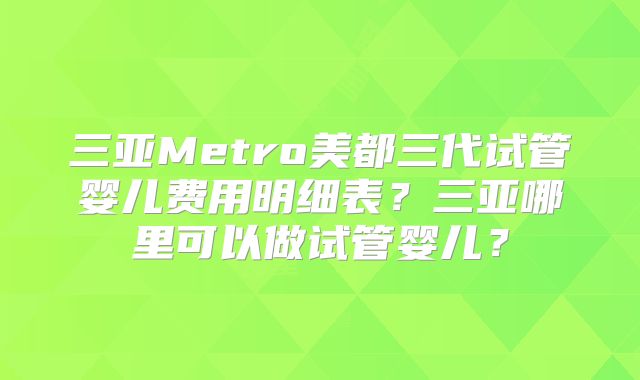 三亚Metro美都三代试管婴儿费用明细表？三亚哪里可以做试管婴儿？