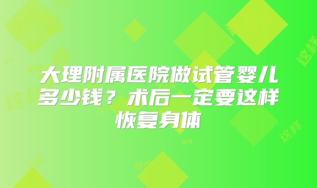 大理附属医院做试管婴儿多少钱？术后一定要这样恢复身体