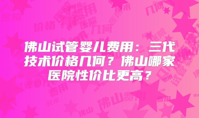 佛山试管婴儿费用：三代技术价格几何？佛山哪家医院性价比更高？