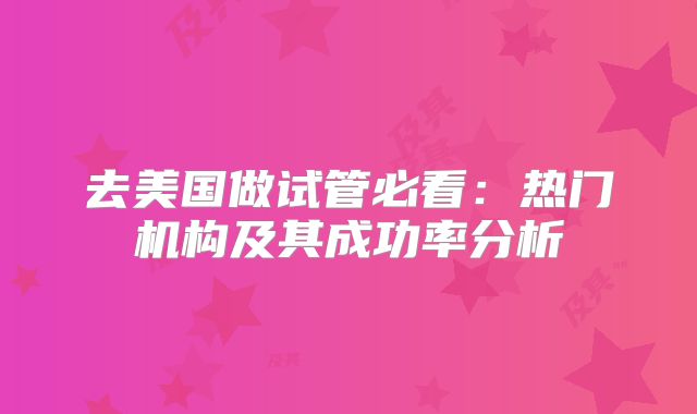 去美国做试管必看：热门机构及其成功率分析