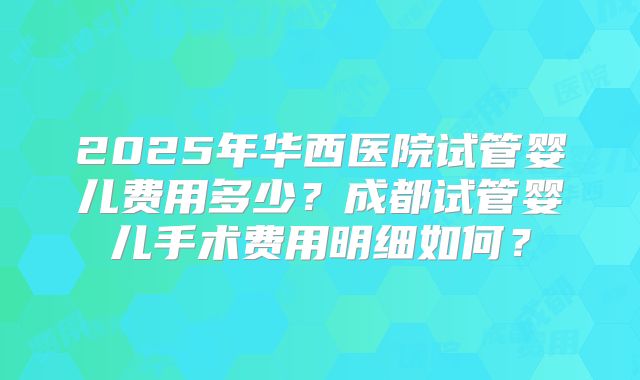 2025年华西医院试管婴儿费用多少？成都试管婴儿手术费用明细如何？
