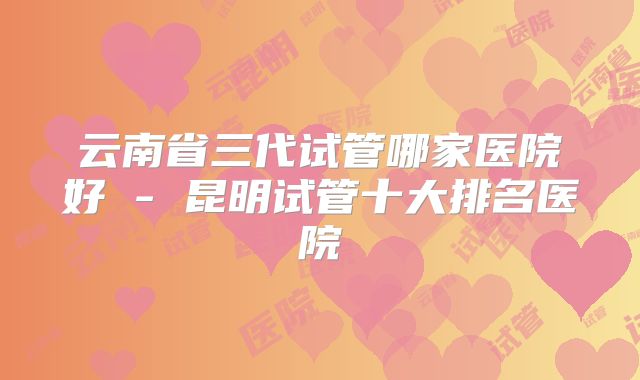 云南省三代试管哪家医院好 - 昆明试管十大排名医院