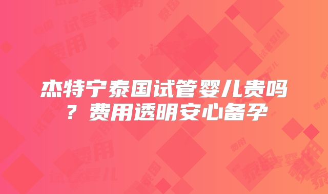 杰特宁泰国试管婴儿贵吗？费用透明安心备孕