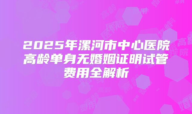 2025年漯河市中心医院高龄单身无婚姻证明试管费用全解析