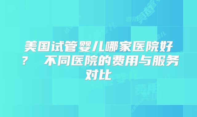 美国试管婴儿哪家医院好？ 不同医院的费用与服务对比