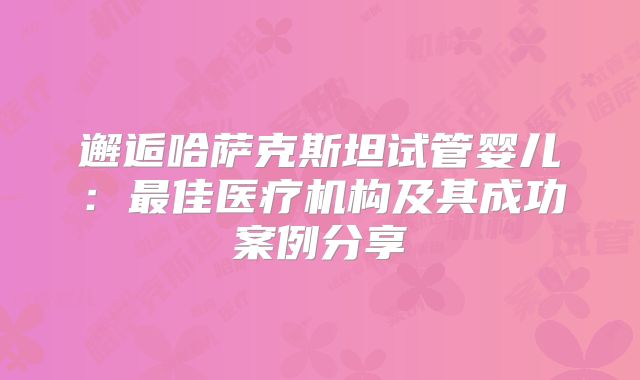 邂逅哈萨克斯坦试管婴儿：最佳医疗机构及其成功案例分享