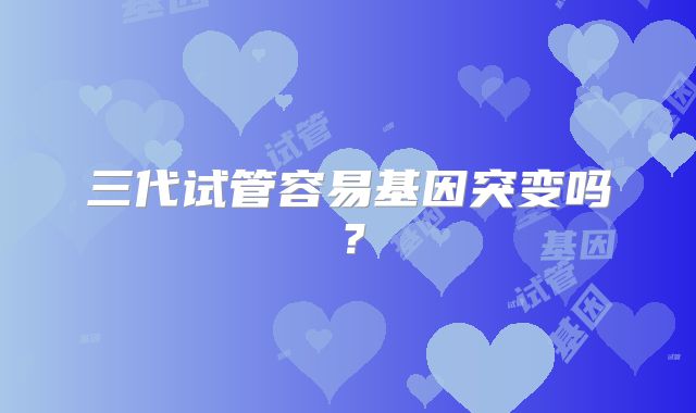 三代试管容易基因突变吗？