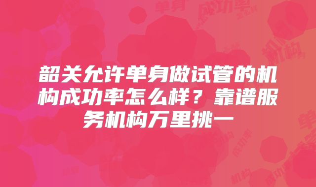 韶关允许单身做试管的机构成功率怎么样？靠谱服务机构万里挑一