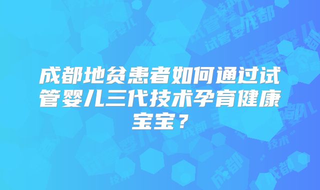 成都地贫患者如何通过试管婴儿三代技术孕育健康宝宝？