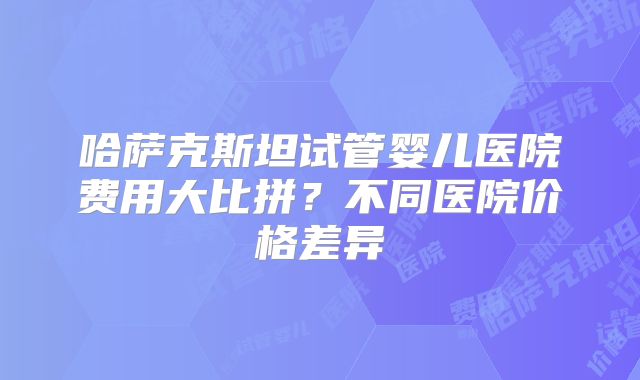 哈萨克斯坦试管婴儿医院费用大比拼？不同医院价格差异