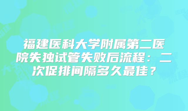 福建医科大学附属第二医院失独试管失败后流程：二次促排间隔多久最佳？
