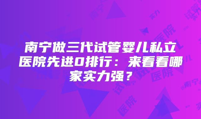 南宁做三代试管婴儿私立医院先进0排行:来看看哪家实力强?