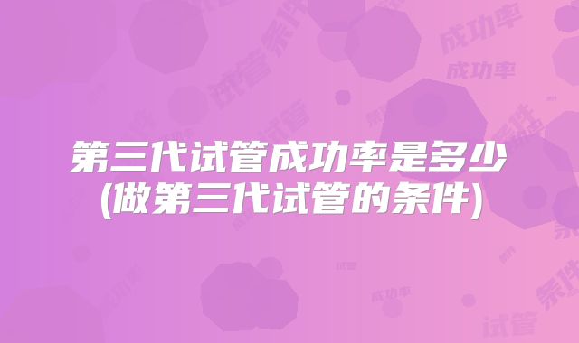 第三代试管成功率是多少(做第三代试管的条件)