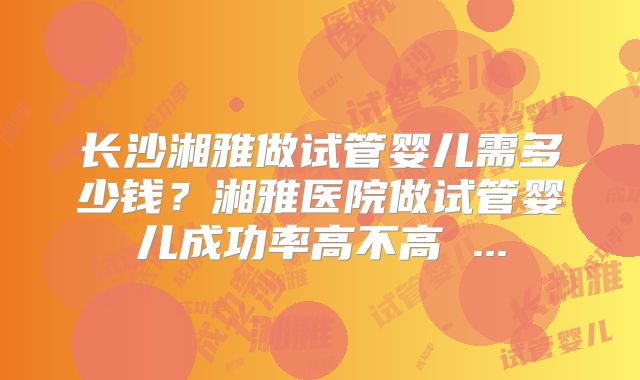长沙湘雅做试管婴儿需多少钱?湘雅医院做试管婴儿成功率高不高 ...