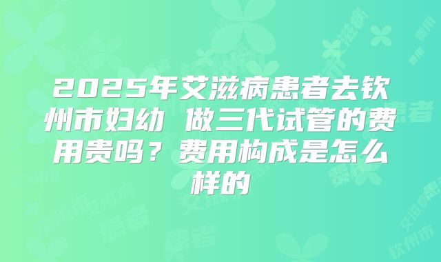 2025年艾滋病患者去钦州市妇幼 做三代试管的费用贵吗?费用构成是怎么样的