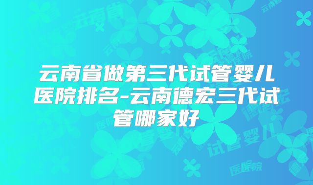 云南省做第三代试管婴儿医院排名-云南德宏三代试管哪家好