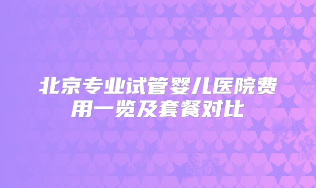 北京专业试管婴儿医院费用一览及套餐对比