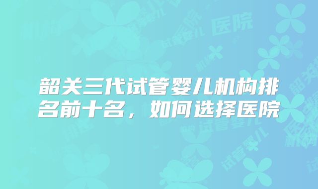 韶关三代试管婴儿机构排名前十名，如何选择医院