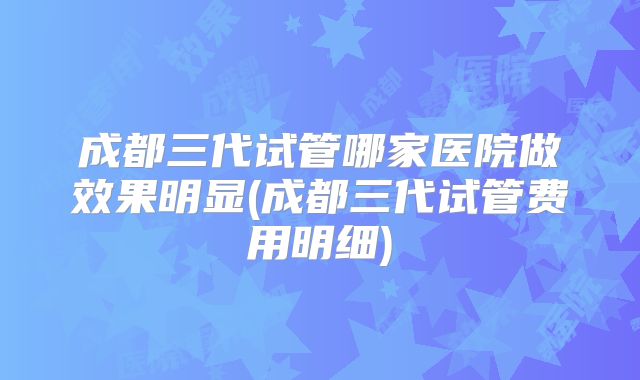 成都三代试管哪家医院做效果明显(成都三代试管费用明细)