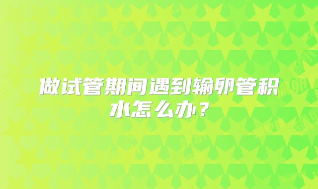 做试管期间遇到输卵管积水怎么办？