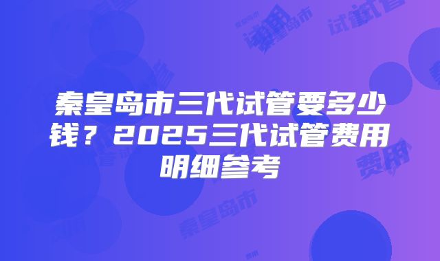 秦皇岛市三代试管要多少钱？2025三代试管费用明细参考
