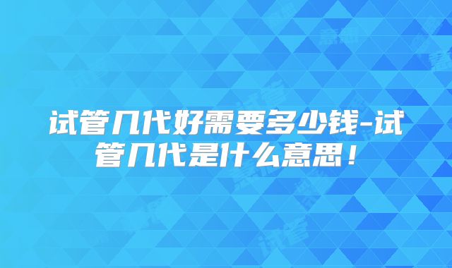 试管几代好需要多少钱-试管几代是什么意思！