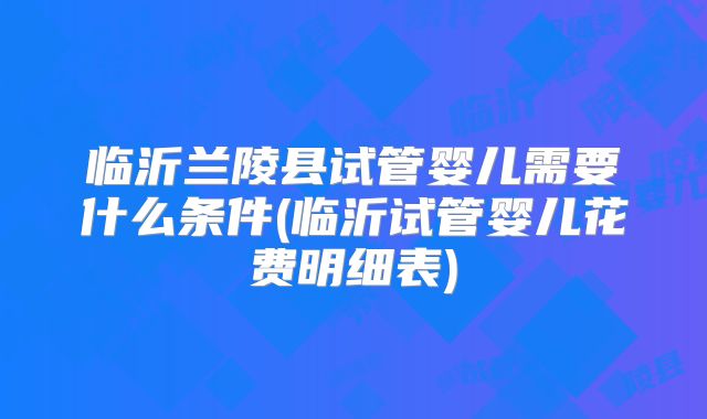 临沂兰陵县试管婴儿需要什么条件(临沂试管婴儿花费明细表)