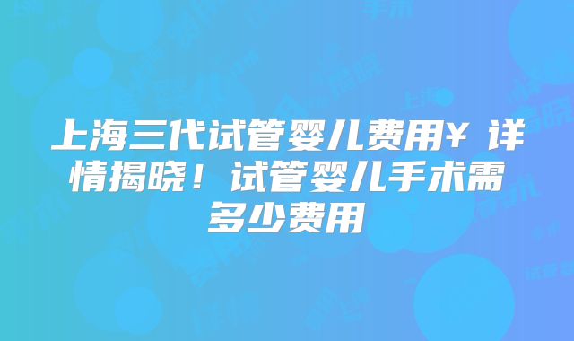 上海三代试管婴儿费用￥详情揭晓！试管婴儿手术需多少费用