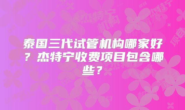 泰国三代试管机构哪家好?杰特宁收费项目包含哪些?