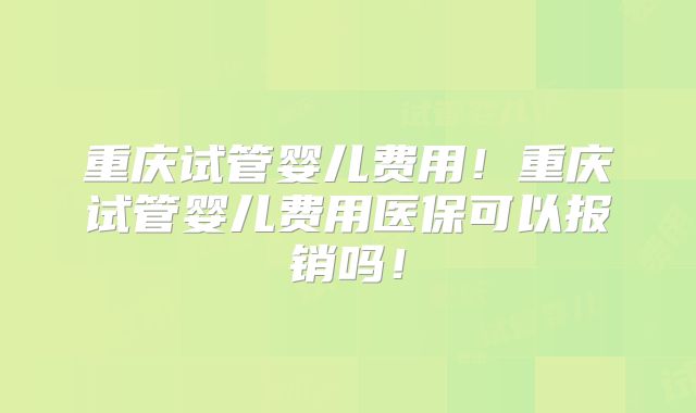 重庆试管婴儿费用！重庆试管婴儿费用医保可以报销吗！