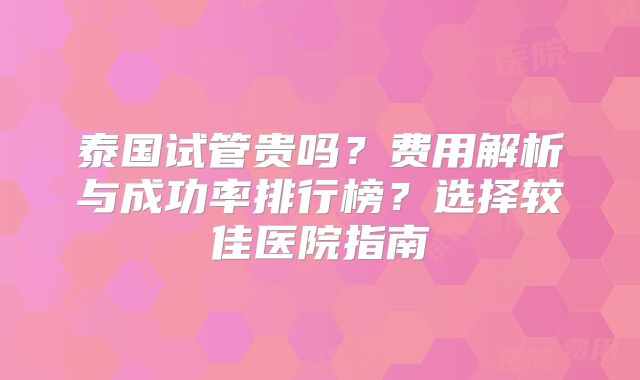 泰国试管贵吗?费用解析与成功率排行榜?选择较佳医院指南