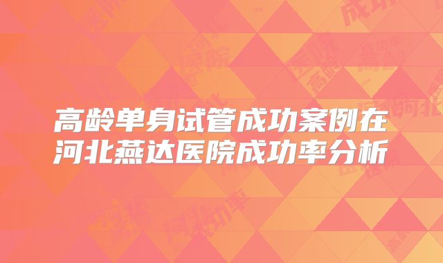 高龄单身试管成功案例在河北燕达医院成功率分析