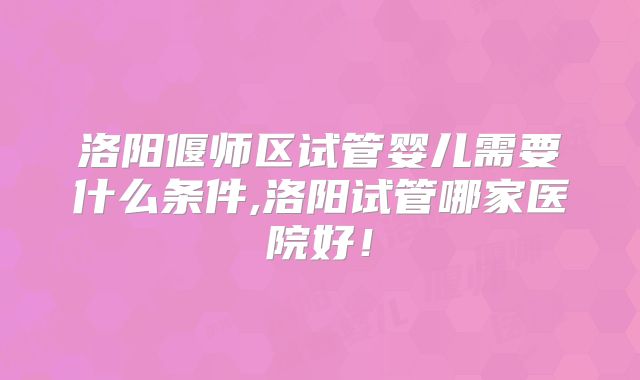 洛阳偃师区试管婴儿需要什么条件,洛阳试管哪家医院好！