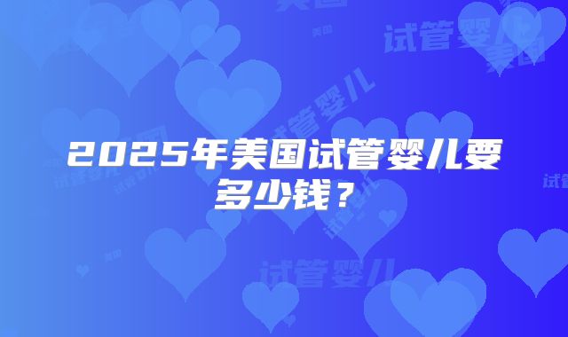 2025年美国试管婴儿要多少钱？