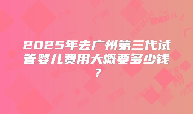 2025年去广州第三代试管婴儿费用大概要多少钱？