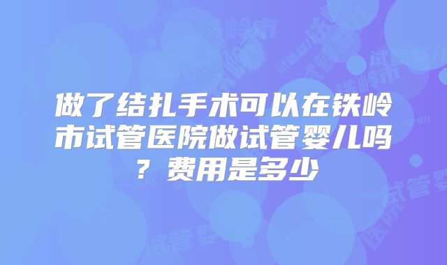 做了结扎手术可以在铁岭市试管医院做试管婴儿吗？费用是多少