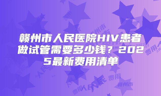 赣州市人民医院HIV患者做试管需要多少钱？2025最新费用清单