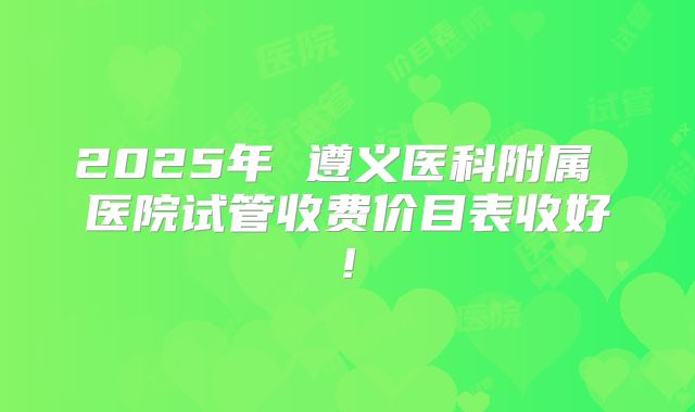 2025年 遵义医科附属 医院试管收费价目表收好!