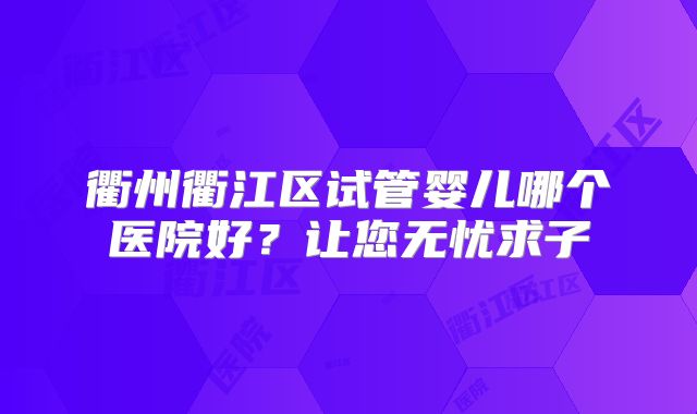 衢州衢江区试管婴儿哪个医院好?让您无忧求子