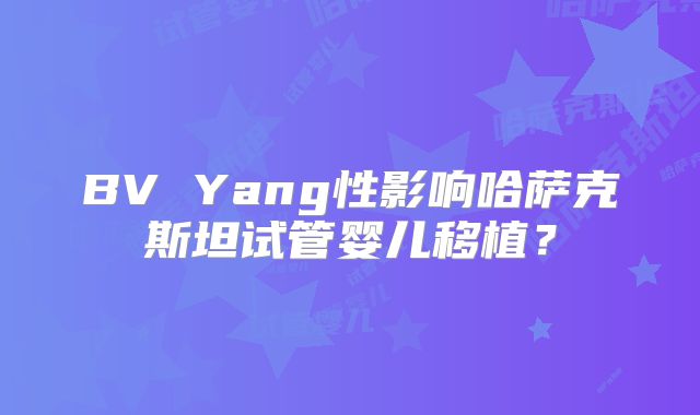 BV Yang性影响哈萨克斯坦试管婴儿移植？