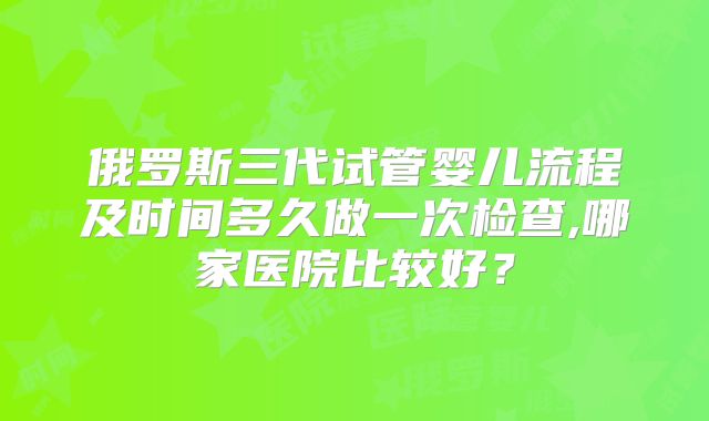 俄罗斯三代试管婴儿流程及时间多久做一次检查,哪家医院比较好？
