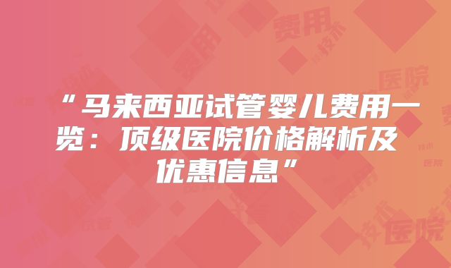 “马来西亚试管婴儿费用一览：顶级医院价格解析及优惠信息”