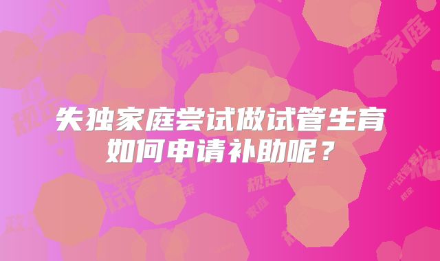 失独家庭尝试做试管生育如何申请补助呢？
