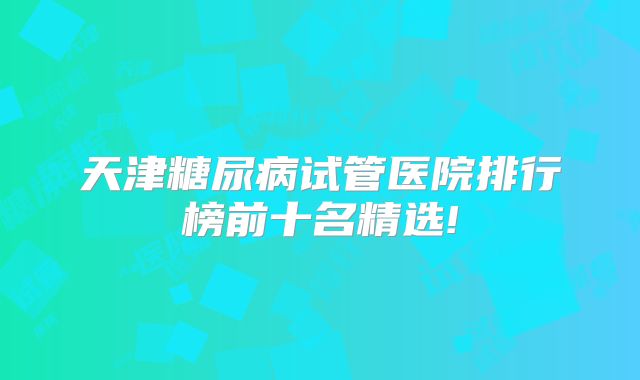 天津糖尿病试管医院排行榜前十名精选!