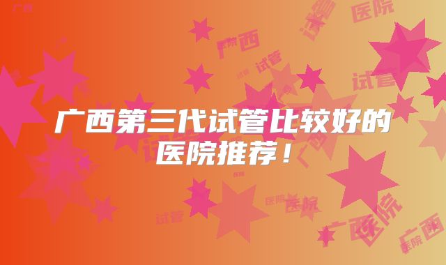 广西第三代试管比较好的医院推荐！