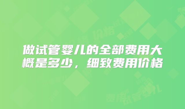 做试管婴儿的全部费用大概是多少，细致费用价格