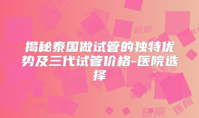 揭秘泰国做试管的独特优势及三代试管价格-医院选择