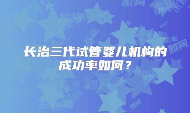 长治三代试管婴儿机构的成功率如何？