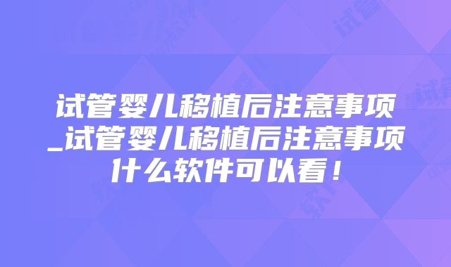 试管婴儿移植后注意事项_试管婴儿移植后注意事项什么软件可以看！