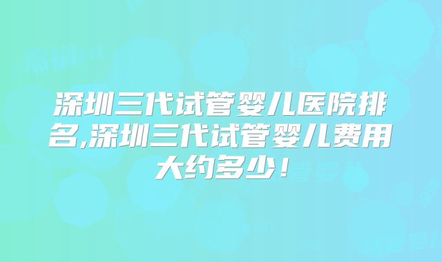 深圳三代试管婴儿医院排名,深圳三代试管婴儿费用大约多少!